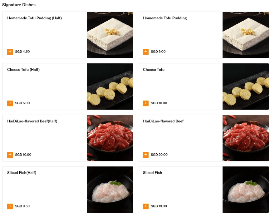 Sliced Fish	9.50 SGD	19.00 SGD
Haidilao Flavored Beef	10.00 SGD	20.00 SGD
Cheese Tofu	5.00 SGD	10.00 SGD
Homemade Tofu	4.50 SGD	9.00 SGD